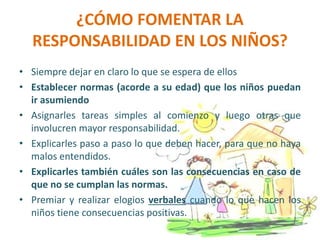 ¿CÓMO FOMENTAR LA
RESPONSABILIDAD EN LOS NIÑOS?
• Siempre dejar en claro lo que se espera de ellos
• Establecer normas (acorde a su edad) que los niños puedan
ir asumiendo
• Asignarles tareas simples al comienzo y luego otras que
involucren mayor responsabilidad.
• Explicarles paso a paso lo que deben hacer, para que no haya
malos entendidos.
• Explicarles también cuáles son las consecuencias en caso de
que no se cumplan las normas.
• Premiar y realizar elogios verbales cuando lo que hacen los
niños tiene consecuencias positivas.
 