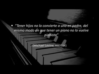  “Tener hijos no lo convierte a uno en padre, del
mismo modo en que tener un piano no lo vuelve
pianista”
(Michael Levine, escritor)
 
