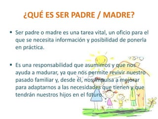 ¿QUÉ ES SER PADRE / MADRE?
 Ser padre o madre es una tarea vital, un oficio para el
que se necesita información y posibilidad de ponerla
en práctica.
 Es una responsabilidad que asumimos y que nos
ayuda a madurar, ya que nos permite revivir nuestro
pasado familiar y, desde él, nos impulsa a mejorar
para adaptarnos a las necesidades que tienen y que
tendrán nuestros hijos en el futuro.
 