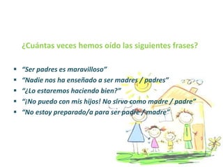 ¿Cuántas veces hemos oído las siguientes frases?
 “Ser padres es maravilloso”
 “Nadie nos ha enseñado a ser madres / padres”
 “¿Lo estaremos haciendo bien?”
 “¡No puedo con mis hijos! No sirvo como madre / padre”
 “No estoy preparado/a para ser padre / madre”
 