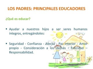 LOS PADRES: PRINCIPALES EDUCADORES
¿Qué es educar?
 Ayudar a nuestros hijos a ser seres humanos
íntegros, entregándoles:
 Seguridad - Confianza - Afecto - Paz interior - Amor
propio - Consideración a los demás - Felicidad –
Responsabilidad.
 