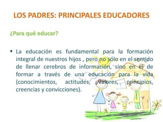 LOS PADRES: PRINCIPALES EDUCADORES
¿Para qué educar?
 La educación es fundamental para la formación
integral de nuestros hijos , pero no sólo en el sentido
de llenar cerebros de información, sino en el de
formar a través de una educación para la vida
(conocimientos, actitudes, valores, principios,
creencias y convicciones).
 