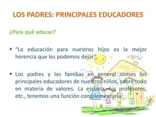 LOS PADRES: PRINCIPALES EDUCADORES
¿Para qué educar?
 “La educación para nuestros hijos es la mejor
herencia que les podemos dejar”.
 Los padres y las familias en general somos los
principales educadores de nuestros niños, sobre todo
en materia de valores. La escuela, los profesores,
etc., tenemos una función complementaria.
 