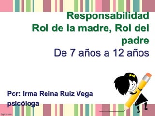 Responsabilidad
Rol de la madre, Rol del
padre
De 7 años a 12 años
Por: Irma Reina Ruiz Vega
psicóloga
 