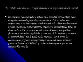 El rol de los cuídanos corporativos en la responsabilidad socialEl rol de los cuídanos corporativos en la responsabilidad social
 las empresas tienen derecho a actuar en la sociedad pero también tienelas empresas tienen derecho a actuar en la sociedad pero también tiene
obligaciones con ella y con el medio ambiente. Estos ciudadanosobligaciones con ella y con el medio ambiente. Estos ciudadanos
corporativos o sea las empresa publicas o privadas deben rendir cuentascorporativos o sea las empresa publicas o privadas deben rendir cuentas
no solo financieras sino de efectos e impactos a las sociedades donde seno solo financieras sino de efectos e impactos a las sociedades donde se
desenvuelven. Parece ser que en este medio de caos y desequilibriodesenvuelven. Parece ser que en este medio de caos y desequilibrio
financieros y económicos globales esta es una de las mejores estrategiasfinancieros y económicos globales esta es una de las mejores estrategias
de sostenibilidad que le quedan alas empresas . En Europa losde sostenibilidad que le quedan alas empresas . En Europa los
consumidores prefieren las empresas que cuidan el medio ambienteconsumidores prefieren las empresas que cuidan el medio ambiente
practican las responsabilidad y rechazan las empresas que no sonpractican las responsabilidad y rechazan las empresas que no son
responsables socialesresponsables sociales
 