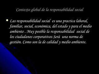 Contexto global de la responsabilidad socialContexto global de la responsabilidad social
 Las responsabilidad social es una practica laboral,Las responsabilidad social es una practica laboral,
familiar, social, económica, del estado y para el mediofamiliar, social, económica, del estado y para el medio
ambiente . Muy posible la responsabilidad social deambiente . Muy posible la responsabilidad social de
los ciudadanos corporativos Será una norma delos ciudadanos corporativos Será una norma de
gestión. Como son la de calidad y medio ambiente.gestión. Como son la de calidad y medio ambiente.
 