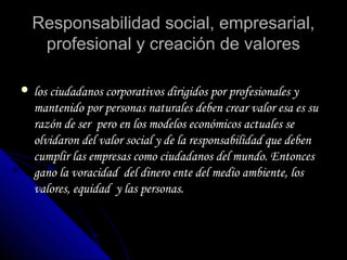 Responsabilidad social, empresarial,Responsabilidad social, empresarial,
profesional y creación de valoresprofesional y creación de valores
 los ciudadanos corporativos dirigidos por profesionales ylos ciudadanos corporativos dirigidos por profesionales y
mantenido por personas naturales deben crear valor esa es sumantenido por personas naturales deben crear valor esa es su
razón de ser pero en los modelos económicos actuales serazón de ser pero en los modelos económicos actuales se
olvidaron del valor social y de la responsabilidad que debenolvidaron del valor social y de la responsabilidad que deben
cumplir las empresas como ciudadanos del mundo. Entoncescumplir las empresas como ciudadanos del mundo. Entonces
gano la voracidad del dinero ente del medio ambiente, losgano la voracidad del dinero ente del medio ambiente, los
valores, equidad y las personas.valores, equidad y las personas.
 