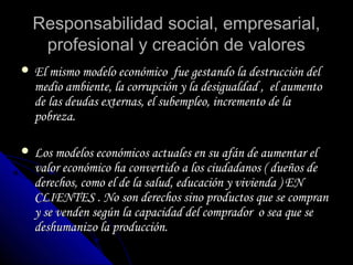 Responsabilidad social, empresarial,Responsabilidad social, empresarial,
profesional y creación de valoresprofesional y creación de valores
 El mismo modelo económico fue gestando la destrucción delEl mismo modelo económico fue gestando la destrucción del
medio ambiente, la corrupción y la desigualdad , el aumentomedio ambiente, la corrupción y la desigualdad , el aumento
de las deudas externas, el subempleo, incremento de lade las deudas externas, el subempleo, incremento de la
pobreza.pobreza.
 Los modelos económicos actuales en su afán de aumentar elLos modelos económicos actuales en su afán de aumentar el
valor económico ha convertido a los ciudadanos ( dueños devalor económico ha convertido a los ciudadanos ( dueños de
derechos, como el de la salud, educación y vivienda ) ENderechos, como el de la salud, educación y vivienda ) EN
CLIENTES . No son derechos sino productos que se compranCLIENTES . No son derechos sino productos que se compran
y se venden según la capacidad del comprador o sea que sey se venden según la capacidad del comprador o sea que se
deshumanizo la producción.deshumanizo la producción.
 