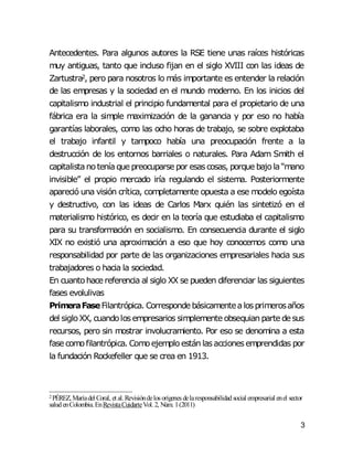 3
Antecedentes. Para algunos autores la RSE tiene unas raíces históricas
muy antiguas, tanto que incluso fijan en el siglo XVIII con las ideas de
Zartustra2, pero para nosotros lo más importante es entender la relación
de las empresas y la sociedad en el mundo moderno. En los inicios del
capitalismo industrial el principio fundamental para el propietario de una
fábrica era la simple maximización de la ganancia y por eso no había
garantías laborales, como las ocho horas de trabajo, se sobre explotaba
el trabajo infantil y tampoco había una preocupación frente a la
destrucción de los entornos barriales o naturales. Para Adam Smith el
capitalistanoteníaque preocuparse por esascosas, porque bajola“mano
invisible” el propio mercado iría regulando el sistema. Posteriormente
apareció una visión crítica, completamente opuesta a ese modelo egoísta
y destructivo, con las ideas de Carlos Marx quién las sintetizó en el
materialismo histórico, es decir en la teoría que estudiaba el capitalismo
para su transformación en socialismo. En consecuencia durante el siglo
XIX no existió una aproximación a eso que hoy conocemos como una
responsabilidad por parte de las organizaciones empresariales hacia sus
trabajadores o hacia la sociedad.
En cuantohace referencia al siglo XX se pueden diferenciar las siguientes
fases evolulivas
PrimeraFaseFilantrópica. Corresponde básicamentealosprimerosaños
del sigloXX, cuandolosempresarios simplemente obsequian parte de sus
recursos, pero sin mostrar involucramiento. Por eso se denomina a esta
fase comofilantrópica. Comoejemplo están lasaccionesemprendidas por
la fundación Rockefeller que se crea en 1913.
2 PÉREZ, Maríadel Coral, et al. Revisióndelos orígenes delaresponsabilidadsocial empresarial enel sector
saludenColombia.EnRevistaCuidarteVol.2, Núm. 1(2011)
 