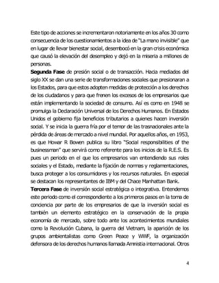 4
Este tipode accionesse incrementaron notoriamente en losaños30 como
consecuenciade loscuestionamientosala ideade “Lamano invisible” que
en lugar de llevar bienestar social, desembocóen la gran crisiseconómica
que causó la elevación del desempleo y dejó en la miseria a millones de
personas.
Segunda Fase de presión social o de transacción. Hacia mediados del
siglo XX se dan una serie de transformaciones sociales que presionaran a
losEstados, para que estosadopten medidas de protección alosderechos
de los ciudadanos y para que frenen los excesos de los empresarios que
están implementando la sociedad de consumo. Así es como en 1948 se
promulga la Declaración Universal de los Derechos Humanos. En Estados
Unidos el gobierno fija beneficios tributarios a quienes hacen inversión
social. Y se inicia la guerra fría por el temor de las trasnacionales ante la
pérdida de áreasde mercadoanivel mundial. Por aquellosaños, en 1953,
es que Howar R Bowen publica su libro “Social responsibilities of the
businessman” que servirá como referente para los inicios de la R.E.S. Es
pues un periodo en el que los empresarios van entendiendo sus roles
sociales y el Estado, mediante la fijación de normas y reglamentaciones,
busca proteger a los consumidores y los recursos naturales. En especial
se destacan los representantes de IBM y del Chace Manhattan Bank.
Tercera Fase de inversión social estratégica o integrativa. Entendemos
este periodo como el correspondiente a los primeros pasos en la toma de
conciencia por parte de los empresarios de que la inversión social es
también un elemento estratégico en la conservación de la propia
economía de mercado, sobre todo ante los acontecimientos mundiales
como la Revolución Cubana, la guerra del Vietnam, la aparición de los
grupos ambientalistas como Green Peace y WWF, la organización
defensorade losderechoshumanosllamada Amnistiainternacional. Otros
 