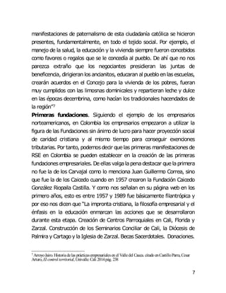 7
manifestaciones de paternalismo de esta ciudadanía católica se hicieron
presentes, fundamentalmente, en todo el tejido social. Por ejemplo, el
manejo de la salud, la educación y la vivienda siempre fueron concebidos
como favores o regalos que se le concedía al pueblo. De ahí que no nos
parezca extraño que los negociantes presidieran las juntas de
beneficencia, dirigieran los ancianitos, educaran al puebloen lasescuelas,
crearán acuerdos en el Concejo para la vivienda de los pobres, fueran
muy cumplidos con las limosnas dominicales y repartieran leche y dulce
en las épocas decembrina, como hacían los tradicionales hacendados de
la región”7
Primeras fundaciones. Siguiendo el ejemplo de los empresarios
norteamericanos, en Colombia los empresarios empezaron a utilizar la
figura de las Fundaciones sin ánimo de lucro para hacer proyección social
de caridad cristiana y al mismo tiempo para conseguir exenciones
tributarias. Por tanto, podemosdecir que las primeras manifestacionesde
RSE en Colombia se pueden establecer en la creación de las primeras
fundacionesempresariales. De ellasvalgalapenadestacar que laprimera
no fue la de los Carvajal como lo menciona Juan Guillermo Correa, sino
que fue la de los Caicedo cuando en 1957 crearon la Fundación Caicedo
González Riopaila Castilla. Y como nos señalan en su página web en los
primero años, esto es entre 1957 y 1989 fue básicamente filantrópica y
por eso nos dicen que “La impronta cristiana, la filosofía empresarial y el
énfasis en la educación enmarcan las acciones que se desarrollaron
durante esta etapa. Creación de Centros Parroquiales en Cali, Florida y
Zarzal. Construcción de los Seminarios Conciliar de Cali, la Diócesis de
Palmiray Cartagoy laIglesia de Zarzal. BecasSacerdotales. Donaciones.
7 ArroyoJairo.Historiadelas prácticasempresarialesenel Valledel Cauca. citadoenCastilloParra,Cesar
Arturo, El control territorial,Univalle.Cali 2014pág. 238
 