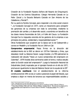 8
Creación de la Fundación Nuestra Señora del Rosario de Chiquinquirá.
Creación de los Centros Educativos: Colegio Hernando Caicedo en La
Paila- Zarzal y la Escuela Belisario Caicedo en San Antonio de los
Caballeros y Florida”8.
Por su parte la Familia Carvajal, para responder a la crisis social crearon
“...la Fundación Carvajal en 1977, como un mecanismo para compartir
las ganancias de su empresa con toda la comunidad, mediante la
promoción del cambio y el desarrollo social y económico en beneficio de
las clases menos favorecidas de Cali y el Valle del Cauca. La Fundación
Carvajal fue la respuesta concreta de los gestores de la empresa a sus
principios de justicia, solidaridad y responsabilidad social.”9
Otras fundaciones que surgieron por la época son la de Codesarrollo y
corona en Medellín y la Fundación Fes en 1964 en Cali
Compromiso empresarial. Pasos firmes en la dirección del
establecimiento de la RSE se dieron en 1977en Fabricato y Enka, que
deseaban medir su Balance Social. Luego Incolda y la FES patrocinan la
realización del estudio “Hacia un nuevo compromiso del empresario en
Colombia”. 1979 Incolda dicta seminarios sobre el tema y realiza estudio
sobre la función social del empresario10. Luego la Asociación Nacional de
Industriales (Andi) inspirados por el ejemplo francés en el año de 1977,
promueven igualmente la idea del Balance Social con la ayuda de la OIT
El modelo neoliberal. Con el establecimiento de la reforma
constitucional de 1991 se daun vuelco sustancial al papel del Estado, que
empieza a dejar en manos de terceros sus responsabilidades sociales y
8 http://fcgriopailacastilla.org/index.php/quienes-somos/historia
9 http://www.fundacioncarvajal.org.co/sitio/index.php?option=com_k2&view=item&layout=item&id=12&Itemid=16&lang=es
10 VéasePérez-Ordoñez,María del Coral ,Morales-Méndez, JonathanDavid: “Revisióndelosorígenes dela
responsabilidadsocial empresarial enel sector saludenColombia”EnRevistaCuidarteVol.2,Núm.1
(2011)
 
