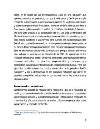 9
entra en la senda de las privatizaciones. Esta es una situación que
aprovecharán los empresarios, con sus fundaciones y ONGs para suplir
mediante subvenciones o contrataciones muchas de las tareas del Estado
y sobre todo para evadir impuestos. Tanto es el daño que causan hoy al
fisco que el gobierno anda en la idea de modificar el estatuto tributario.
De otro lado gracias a la constitución del 91, se crea el ministerio del
Medio Ambiente y al aumento de la presión social el empresariado, ya no
solo espera sujetarse a las normas para cumplir con su Responsabilidad
Social, sino que están entrando en la comprensión de que forma parte de
su futuro, tener inclusoplanesclaros paramejorar susBalancesSociales.
Este es en realidad un periodo contradictorio porque existen elementos
que indican un avance en la difusión de la RSE, de aplicación de los
métodos de Balance Social, al tiempo que existe una degradación de los
recursos naturales con prácticas empresariales y estatales que
contradicen sus propias intenciones de Responsabilidad Social. Para dar
ejemplos de ello lo tenemos con los escándalos de la petrolera Pacific
Rubiales11 y en la destrucción de los entornos naturales por parte de
grandes compañías industriales y comerciales como las azucareras y
Unicentro Cali.
A manera de conclusiones
Como hemos tratado de mostrar en la figura 2 la RSE es el resultado de
un largo proceso de creciente correlación de los intereses empresariales,
las presiones sociales y la reglamentación del Estado con el propósito de
minimizar los efectos nocivos de las malas prácticas empresariales sobre
las personas y el medio ambiente.
11 Véasehttp://elturbion.com/?p=7572ytambiénhttp://www.colectivodeabogados.org/?Sindicalistas-y-
testigos-en
 