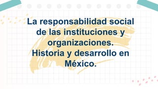 La responsabilidad social
de las instituciones y
organizaciones.
Historia y desarrollo en
México.
 