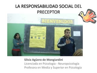 LA RESPONSABILIDAD SOCIAL DEL
PRECEPTOR
Silvia Agüero de Mongiardini
Licenciada en Psicología - Neuropsicología
Profesora en Media y Superior en Psicología
 