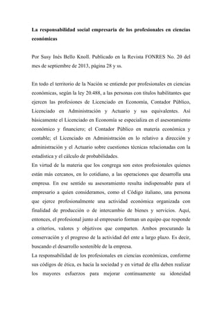 La responsabilidad social empresaria de los profesionales en ciencias
económicas
Por Susy Inés Bello Knoll. Publicado en la Revista FONRES No. 20 del
mes de septiembre de 2013, página 28 y ss.
En todo el territorio de la Nación se entiende por profesionales en ciencias
económicas, según la ley 20.488, a las personas con títulos habilitantes que
ejercen las profesiones de Licenciado en Economía, Contador Público,
Licenciado en Administración y Actuario y sus equivalentes. Así
básicamente el Licenciado en Economía se especializa en el asesoramiento
económico y financiero; el Contador Público en materia económica y
contable; el Licenciado en Administración en lo relativo a dirección y
administración y el Actuario sobre cuestiones técnicas relacionadas con la
estadística y el cálculo de probabilidades.
En virtud de la materia que los congrega son estos profesionales quienes
están más cercanos, en lo cotidiano, a las operaciones que desarrolla una
empresa. En ese sentido su asesoramiento resulta indispensable para el
empresario a quien consideramos, como el Código italiano, una persona
que ejerce profesionalmente una actividad económica organizada con
finalidad de producción o de intercambio de bienes y servicios. Aquí,
entonces, el profesional junto al empresario forman un equipo que responde
a criterios, valores y objetivos que comparten. Ambos procurando la
conservación y el progreso de la actividad del ente a largo plazo. Es decir,
buscando el desarrollo sostenible de la empresa.
La responsabilidad de los profesionales en ciencias económicas, conforme
sus códigos de ética, es hacia la sociedad y en virtud de ella deben realizar
los mayores esfuerzos para mejorar continuamente su idoneidad
 