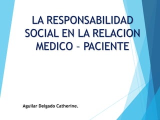 LA RESPONSABILIDAD
SOCIAL EN LA RELACION
MEDICO – PACIENTE
Aguilar Delgado Catherine.
 
