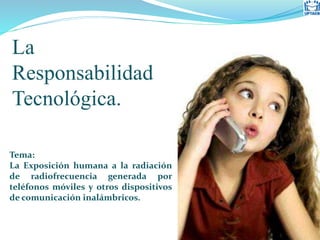 Tema:
La Exposición humana a la radiación
de radiofrecuencia generada por
teléfonos móviles y otros dispositivos
de comunicación inalámbricos.
La
Responsabilidad
Tecnológica.
 