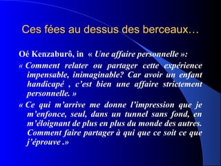 Ces fées au dessus des berceaux…

Oé Kenzaburô, in « Une affaire personnelle »: 
« Comment relater ou partager cette expérience
  impensable, inimaginable? Car avoir un enfant
  handicapé , c’est bien une affaire strictement
  personnelle. »
« Ce qui m’arrive me donne l’impression que je
  m’enfonce, seul, dans un tunnel sans fond, en
  m’éloignant de plus en plus du monde des autres.
  Comment faire partager à qui que ce soit ce que
  j’éprouve .»
 