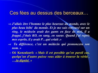 Ces fées au dessus des berceaux…

-« J’allais être l’homme le plus heureux du monde, avec le
   plus beau bébé du monde. Et je me suis retrouvé sur un
   ring, le médecin avait des gants en face de moi, il a
   frappé, j’étais KO, en sang, en sueur. Quand j’ai repris
   mes esprits, il y avait P…qui criait .»
-« Ta différence, c’est un médecin qui prononcera son
   nom. »
 - Oé Kenzakurô: « Mais il est possible qu’en pareil cas,
   quelqu’un d’autre puisse vous aider à trouver la vérité ,
   …,la dignité. »
 