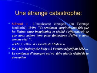 Une étrange catastrophe:
   S.Freud :          L’inquiétante étrangeté (ou l’étrange
    familiarité): 1919:  ’’Ce sentiment  surgit chaque fois que 
    les  limites  entre  imagination  et  réalité  s’effacent,  où  ce 
    que  nous  avions  tenu  pour  fantastique  s’offre  à  nous 
    comme réel  ’’.
    -1922: L’effroi &« La tête de Méduse »
   De « His Majesty the Baby » à l’ombre négatif du bébé…
   Le sentiment d’étrangeté qui va  faire nier la réalité de la 
    perception
 