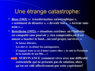 Une étrange catastrophe:
   Bion (1965) :« transformation catastrophique »,
    « sentiment de désastre », « devenir fou », « terreur sans
    nom »…
   Bettelheim (1952): « situations extrêmes où l’individu
    est catapulté sans pouvoir y rien comprendre,où il est
    amené a toucher le fond…un seul projet, survivre. »
    – Se laisser détruire.
    – Les nier et en dénier les conséquences.
    – S’engager toute sa vie à lutter contre elles: « Je suis la Présidente
       de la maladie de ma fille… »
         SURVIVANCE :comment vivre avec une difficulté
       existentielle qui ne présente pas de solution, alors
       qu’on est vidé affectivement par cette expérience?
 