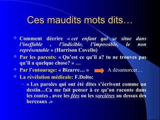 Ces maudits mots dits…
   Comment décrire « cet  enfant  qui  se  situe  dans 
    l’ineffable  ,  l’indicible,  l’impossible,  le  non 
    représentable » (Harrison Covello)
   Par les parents: « Qu’est ce qu’il a? tu ne trouves pas
    qu’il a quelque chose? » …
   Par l’entourage: « Bizarre… »               A désamorcer…
   La révélation médicale: F.Dolto:
     – « Les paroles qui ont été dites s’écrivent comme un
        destin…Ca me fait penser à ce qu’on raconte dans
        les contes , avec les fées ou les sorcières au dessus des
        berceaux .»
 