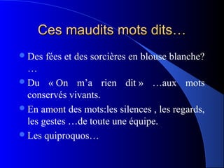 Ces maudits mots dits…
 Des   fées et des sorcières en blouse blanche?
  …
 Du « On m’a rien dit » …aux mots
  conservés vivants.
 En amont des mots:les silences , les regards,
  les gestes …de toute une équipe.
 Les quiproquos…
 