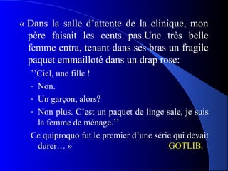 « Dans la salle d’attente de la clinique, mon
  père faisait les cents pas.Une très belle
  femme entra, tenant dans ses bras un fragile
  paquet emmailloté dans un drap rose:
  ’’Ciel, une fille !
  - Non.
  - Un garçon, alors?
  - Non plus. C’est un paquet de linge sale, je suis
    la femme de ménage.’’
  Ce quiproquo fut le premier d’une série qui devait
    durer… »                            GOTLIB.
 