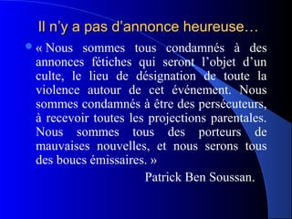 Il n’y a pas d’annonce heureuse…
« Nous sommes tous condamnés à des
 annonces fétiches qui seront l’objet d’un
 culte, le lieu de désignation de toute la
 violence autour de cet événement. Nous
 sommes condamnés à être des persécuteurs,
 à recevoir toutes les projections parentales.
 Nous sommes tous des porteurs de
 mauvaises nouvelles, et nous serons tous
 des boucs émissaires. »
                      Patrick Ben Soussan.
 