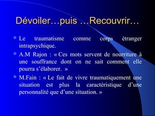 Dévoiler…puis …Recouvrir…
 Le     traumatisme    comme       corps étranger
  intrapsychique.
 A.M Rajon : « Ces mots servent de nourriture à
  une souffrance dont on ne sait comment elle
  pourra s’élaborer. »
 M.Fain : « Le fait de vivre traumatiquement une
  situation est plus la caractéristique d’une
  personnalité que d’une situation. »
 