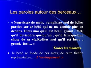 Les paroles autour des berceaux…

• « Nourrissez de mots,  remplissez moi de belles 
  paroles  sur  ce  bébé  qui  ne  me  comble  plus  en 
  dedans.  Dites  moi  qu’il  est  beau,  grand  ,  fort, 
  qu’il  deviendra  quelqu’un  ,  qu’il  fera  quelque 
  chose  de  sa  vie.Redites  moi  qu’il  est  beau  , 
  grand,  fort… »
                                  Toutes les mamans.
• le bébé se fonde de ces mots, de cette fiction
  représentative…: L’envisagement. »
 