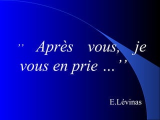 Après  vous,  je 
 ’’ 
 vous en prie …’’

              E.Lévinas
 