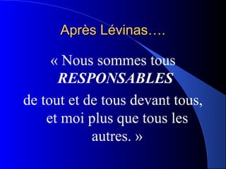 Après Lévinas….

     « Nous sommes tous
      RESPONSABLES
de tout et de tous devant tous,
    et moi plus que tous les
            autres. »
 