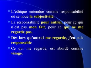  L’éthique  entendue comme responsabilité
  où se noue la subjectivité.
 La responsabilité pour autrui, pour ce qui
  n’est pas mon fait, pour ce qui ne me
  regarde pas.
 Dès lors qu’autrui me regarde, j’en suis
  responsable
 Ce qui me regarde, est abordé comme
  visage.
 