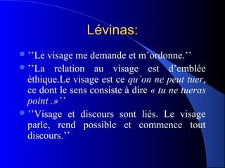 Lévinas:
 ’’Le visage me demande et m’ordonne.’’
 ’’La relation au visage est d’emblée
  éthique.Le visage est ce qu’on ne peut tuer,
  ce dont le sens consiste à dire « tu ne tueras
  point .»’’
 ’’Visage et discours sont liés. Le visage
  parle, rend possible et commence tout
  discours.’’
 