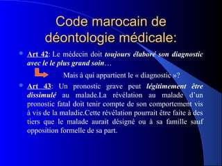 Code marocain de
          déontologie médicale:
   Art 42: Le médecin doit toujours élaboré son diagnostic
    avec le le plus grand soin…
                 Mais à qui appartient le « diagnostic »?
   Art 43: Un pronostic grave peut légitimement être
    dissimulé au malade.La révélation au malade d’un
    pronostic fatal doit tenir compte de son comportement vis
    à vis de la maladie.Cette révélation pourrait être faite à des
    tiers que le malade aurait désigné ou à sa famille sauf
    opposition formelle de sa part.
 