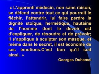 « L’apprenti médecin, non sans raison,
se défend contre tout ce qui pourrait le
fléchir, l’attendrir, lui faire perdre la
dignité stoïque, hermétique, hautaine
de l’homme dont le devoir est
d’expliquer, de résoudre et de prévoir;
il s’applique à sculpter son masque, et
même dans le secret, il est économe de
ses émotions.C’est bon qu’il soit
ainsi. »
                        Georges Duhamel
 