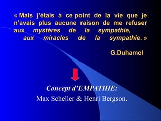 « Mais j’étais à ce point de la vie que je
n’avais plus aucune raison de me refuser
aux mystères de la sympathie,
   aux miracles de la sympathie. »

                              G.Duhamel




         Concept d’EMPATHIE:
       Max Scheller & Henri Bergson.
 