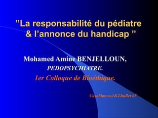 ’’La responsabilité du pédiatre
   & l’annonce du handicap ’’

  Mohamed Amine BENJELLOUN,
        PEDOPSYCHIATRE.
    1er Colloque de Bioéthique.

                      Casablanca,1&2Juillet 05
 