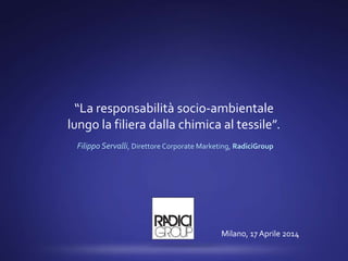 “La responsabilità socio-ambientale
lungo la filiera dalla chimica al tessile”.
Filippo Servalli, Direttore Corporate Marketing, RadiciGroup
Milano, 17 Aprile 2014
 