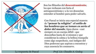 Son los filósofos del descentramiento;
los que rechazan con furia el
antropocentrismo y a la vez desearían
entender al hombre para poder salvarlo.
Con Pascal se inicia una especial manera
de “pensar la religión”: el estilo de
los hombres que se toman en serio el
dolor del mundo; tipos duros –casi
siempre en un cuerpo débil– que
desconfían hasta de sí mismos y que
consideran la calma y la belleza tranquila
como algo sospechoso, casi indigno del
Dios poderoso que aspiran a encontrar y
cuya ausencia les conmueve.
La respuesta de Pascal Prof. Lic. Claudio A. Godoy
 