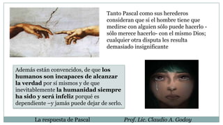 Tanto Pascal como sus herederos
consideran que si el hombre tiene que
medirse con alguien sólo puede hacerlo -
sólo merece hacerlo- con el mismo Dios;
cualquier otra disputa les resulta
demasiado insignificante
Además están convencidos, de que los
humanos son incapaces de alcanzar
la verdad por sí mismos y de que
inevitablemente la humanidad siempre
ha sido y será infeliz porqué es
dependiente –y jamás puede dejar de serlo.
La respuesta de Pascal Prof. Lic. Claudio A. Godoy
 