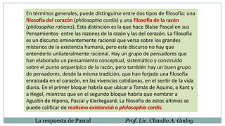 En términos generales, puede distinguirse entre dos tipos de filosofía: una
filosofía del corazón (philosophia cordis) y una filosofía de la razón
(philosophia rationis). Esta distinción es la que hace Blaise Pascal en sus
Pensamientos- entre las razones de la razón y las del corazón. La filosofía
es un discurso eminentemente racional que versa sobre los grandes
misterios de la existencia humana, pero este discurso no hay que
entenderlo unilateralmente racional. Hay un grupo de pensadores que
han elaborado un pensamiento conceptual, sistemático y construido
sobre el punto arquetípico de la razón, pero también hay un buen grupo
de pensadores, desde la misma tradición, que han forjado una filosofía
enraizada en el corazón, en las vivencias cotidianas, en el sentir de la vida
diaria. En el primer bloque habría que ubicar a Tomás de Aquino, a Kant y
a Hegel, mientras que en el segundo bloque habría que nombrar a
Agustín de Hipona, Pascal y Kierkegaard. La filosofía de estos últimos se
puede calificar de realismo existencial o philosophia cordis.
La respuesta de Pascal Prof. Lic. Claudio A. Godoy
 