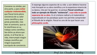 Conviene no olvidar, por
otra parte, y para evitar
cualquier malentendido,
que Pascal tenía plena
conciencia de su valor
como científico y que
jamás pretendió, más
bien al contrario, que su
fe interfiriese en su
trabajo como científico.
Sea dicho ya ahora que
jamás, ni al final de su
vida, interrumpió ningún
trabajo científico por
ningún (supuesto)
escrúpulo de conciencia.
La respuesta de Pascal Prof. Lic. Claudio A. Godoy
Si expongo algunos aspectos de su vida -y aún debiera hacerse
más hincapié en su obra científica y en la espantosa miseria de
su época, rota por las guerras- es porque Pascal constituye
todo un ejemplo de filósofo "existencial", cuya vida no puede
separarse de su obra. Es el cristiano radical y el matemático
especializado en las paradojas quien nos permite comprender
al filósofo de la religión. Pascal es uno de los que hacen una
philosophia cordis.
 