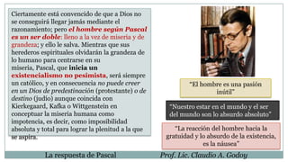 La respuesta de Pascal Prof. Lic. Claudio A. Godoy
Ciertamente está convencido de que a Dios no
se conseguirá llegar jamás mediante el
razonamiento; pero el hombre según Pascal
es un ser doble: lleno a la vez de miseria y de
grandeza; y ello le salva. Mientras que sus
herederos espirituales olvidarán la grandeza de
lo humano para centrarse en su
miseria, Pascal, que inicia un
existencialismo no pesimista, será siempre
un católico, y en consecuencia no puede creer
en un Dios de predestinación (protestante) o de
destino (judío) aunque coincida con
Kierkegaard, Kafka o Wittgenstein en
conceptuar la miseria humana como
impotencia, es decir, como imposibilidad
absoluta y total para lograr la plenitud a la que
se aspira.
“El hombre es una pasión
inútil”
“Nuestro estar en el mundo y el ser
del mundo son lo absurdo absoluto”
“La reacción del hombre hacia la
gratuidad y lo absurdo de la existencia,
es la náusea”
 