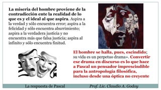 La respuesta de Pascal Prof. Lic. Claudio A. Godoy
La miseria del hombre proviene de la
contradicción ente la realidad de lo
que es y el ideal al que aspira. Aspira a
la verdad y sólo encuentra error; aspira a la
felicidad y sólo encuentra aburrimiento;
aspira a la verdadera justicia y no
encuentra más que falsa justicia; aspira al
infinito y sólo encuentra finitud.
El hombre se halla, pues, escindido;
su vida es un perpetuo drama». Convertir
ese drama en discurso es lo que hace
a Pascal un pensador imprescindible
para la antropología filosófica,
incluso desde una óptica no creyente
 