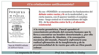 La respuesta de Pascal Prof. Lic. Claudio A. Godoy
¿Un cristianismo antihumanista?
En sus «PENSÉES» se encuentran los fundamentos del
debate entre razón y fe en la modernidad y, en
cierta manera, con él aparece también el complejo
tema –luego central en el existencialismo del siglo
XX– de la relación entre la fe y el absurdo
existencial.
Tapa de PENSÉES editada
en 1670 en Francia
A la razón geométrica, Pascal opondrá el
conocimiento profundo del corazón humano que le
lleva a encontrar un hombre desorientado y, por ello
mismo, sediento de Absoluto. A la concepción
mecánica del mundo, Pascal le enfrentará una
radical afirmación de la insuficiencia y de la
provisionalidad de la razón que sólo un Dios puede
colmar.
 
