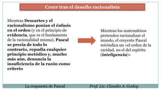 La respuesta de Pascal Prof. Lic. Claudio A. Godoy
Creer tras el desafío racionalista
Mientras Descartes y el
racionalismo ponían el énfasis
en el orden (y en el principio de
evidencia, que es el fundamento
de la racionalidad misma), Pascal
se precia de todo lo
contrario, repudia cualquier
principio metódico y, mucho
más aún, denuncia la
insuficiencia de la razón como
criterio
Mientras los matemáticos
pretenden racionalizar el
mundo, el creyente Pascal
reivindica un «el orden de la
caridad, no el del espíritu
(inteligencia)»
 