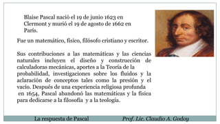 La respuesta de Pascal Prof. Lic. Claudio A. Godoy
Fue un matemático, físico, filósofo cristiano y escritor.
Sus contribuciones a las matemáticas y las ciencias
naturales incluyen el diseño y construcción de
calculadoras mecánicas, aportes a la Teoría de la
probabilidad, investigaciones sobre los fluidos y la
aclaración de conceptos tales como la presión y el
vacío. Después de una experiencia religiosa profunda
en 1654, Pascal abandonó las matemáticas y la física
para dedicarse a la filosofía y a la teología.
Blaise Pascal nació el 19 de junio 1623 en
Clermont y murió el 19 de agosto de 1662 en
París.
 